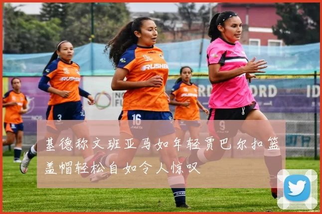 基德称文班亚马如年轻贾巴尔扣篮盖帽轻松自如令人惊叹