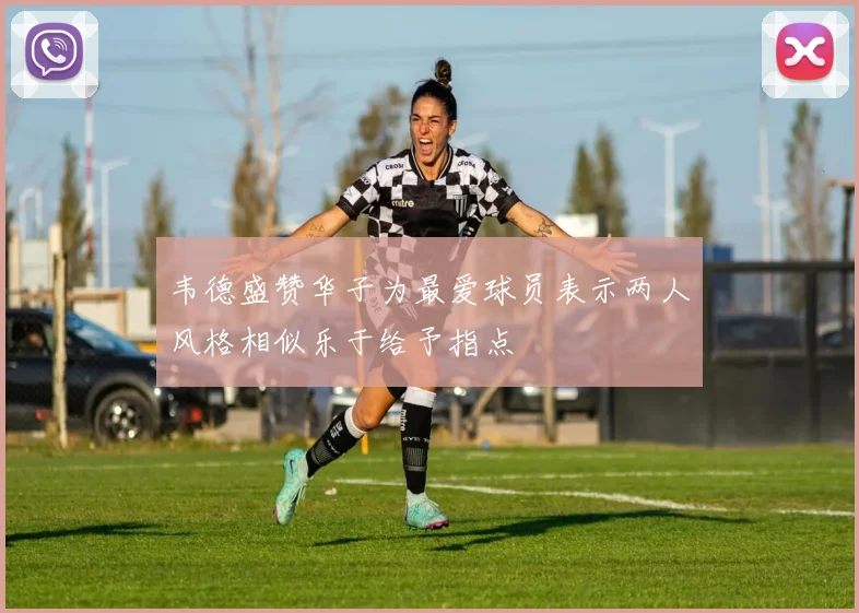 韦德盛赞华子为最爱球员表示两人风格相似乐于给予指点
