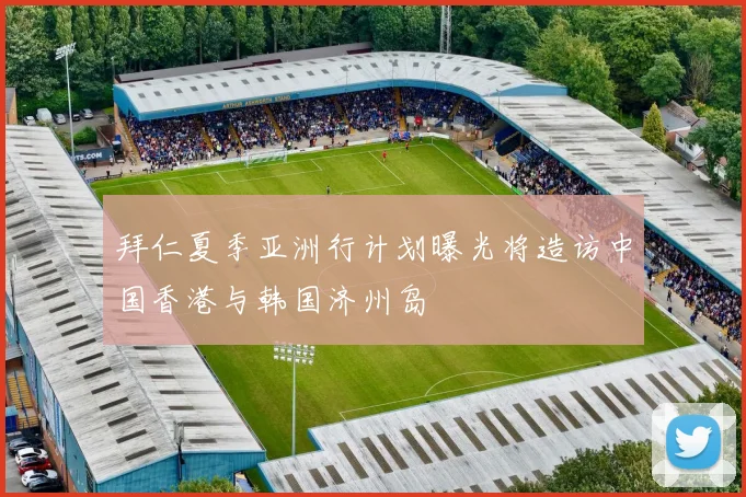 拜仁夏季亚洲行计划曝光将造访中国香港与韩国济州岛