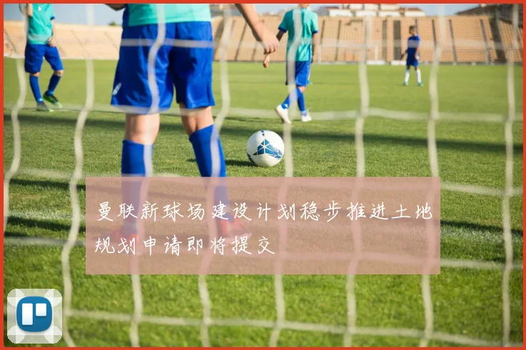 曼联新球场建设计划稳步推进土地规划申请即将提交