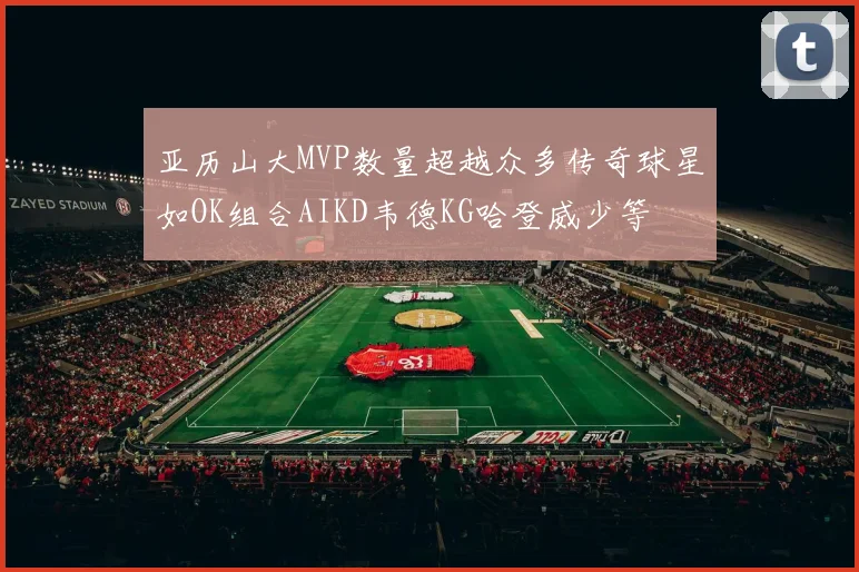 亚历山大MVP数量超越众多传奇球星如OK组合AIKD韦德KG哈登威少等