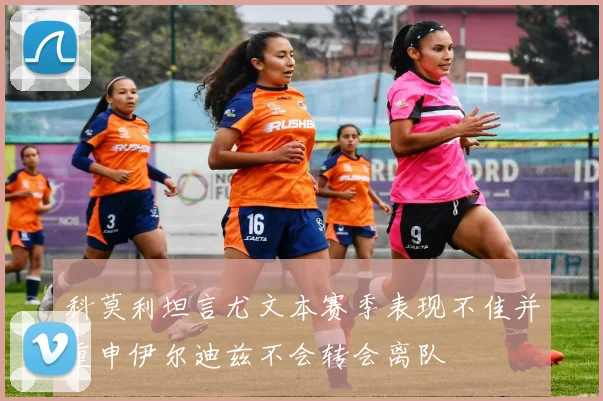 科莫利坦言尤文本赛季表现不佳并重申伊尔迪兹不会转会离队